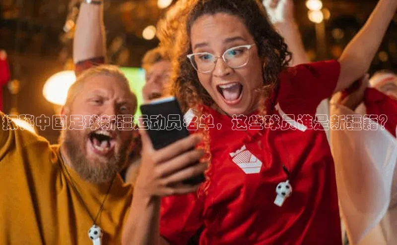 爱游戏官网首页登录入口光魔科技探秘中国足球新疆运动员名单，这些球员谁是新疆籍？