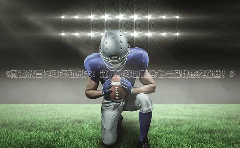 ayx游戏官网入口百度人工翻译《耐克代言足球运动员大：这几位球星竟然也是品牌忠实粉丝！》