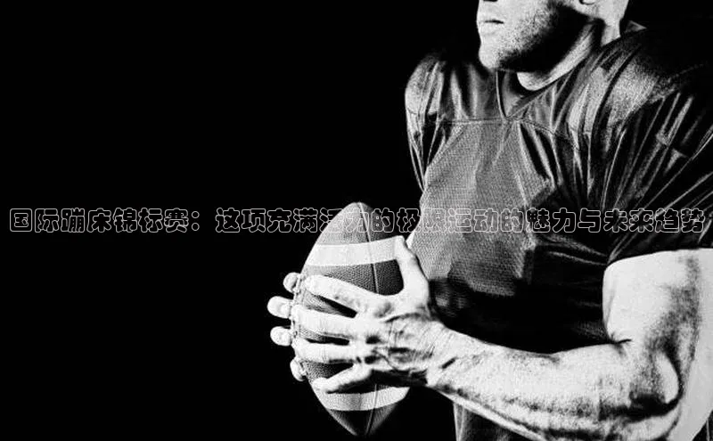 国际蹦床锦标赛：这项充满活力的极限运动的魅力与未来趋势