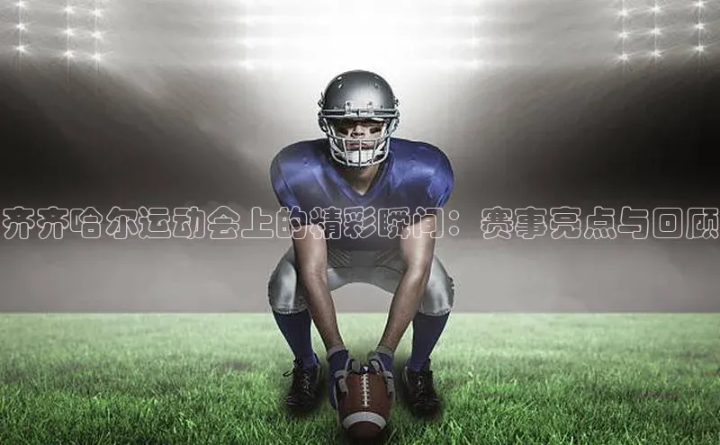 齐齐哈尔运动会上的精彩瞬间：赛事亮点与回顾